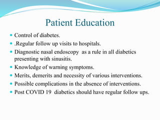 Patient Education
 Control of diabetes.
 .Regular follow up visits to hospitals.
 Diagnostic nasal endoscopy as a rule in all diabetics
presenting with sinusitis.
 Knowledge of warning symptoms.
 Merits, demerits and necessity of various interventions.
 Possible complications in the absence of interventions.
 Post COVID 19 diabetics should have regular follow ups.
 