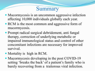Summary
 Mucormycosis is an uncommon aggressive infection
affecting 10,000 individuals globally each year.
 RCM is the most common and aggressive form of
mucormycosis.
 Prompt radical surgical debridement, anti fungal
therapy, correction of underlying metabolic or
impaired immunological status and control of other
concomitant infections are necessary for improved
survival.
 Mortality is high in RCM.
 Mucormycosis developing in the post COVID-19
setting ‘breaks the back’ of a patient’s family who is
barely recovering from a traitorous viral infection.
 