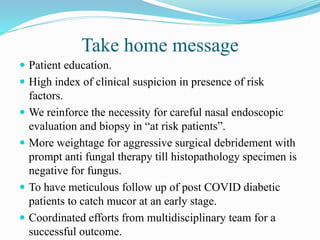 Take home message
 Patient education.
 High index of clinical suspicion in presence of risk
factors.
 We reinforce the necessity for careful nasal endoscopic
evaluation and biopsy in “at risk patients”.
 More weightage for aggressive surgical debridement with
prompt anti fungal therapy till histopathology specimen is
negative for fungus.
 To have meticulous follow up of post COVID diabetic
patients to catch mucor at an early stage.
 Coordinated efforts from multidisciplinary team for a
successful outcome.
 