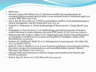  References
 Prenissl J, Jaacks LM, Mohan V,et al. Variation in health system performance for
managing diabetes among states in India: a cross-sectional study of individuals aged 15 to
49 years. BMC Med 2019; 17:92.
 Lim S, Bae JH, Kwon HS,et al. COVID-19 and diabetes mellitus: from pathophysiology to
clinical management. Nat Rev Endocrinol 2021; 17:11–30.
 Prakash H, Chakrabarti A. Global Epidemiology of Mucormycosis. J Fungi (Basel) 2019;
5:26.
 Chakrabarti A, Kaur H, Savio J, et al. Epidemiology and clinical outcomes of invasive
mould infections in Indian intensive care units (FISF study). J Crit Care 2019; 51:64-70.
 Rudramurthy SM, Singh G, Hallur V et al. High fungal spore burden with predominance
of Aspergillus in hospital air of a tertiary care hospital in Chandigarh. Indian J Med
Microbiol2016; 34:529-532.
 Ibrahim AS, Spellberg B, Walsh TJ, et al. Pathogenesis of mucormycosis. Clin Infect Dis
2012; 54 (Suppl 1):S16-22.
 Kathy H, Tony A, Matthew J, et al. A case of invasive pulmonary mucormycosis resulting
from short courses of corticosteroids in a well-controlled diabetic patient. Medical
Mycology Case Reports 2020; 29:22-24,
 ASA and APSF Joint Statement on Elective Surgery and Anesthesia for Patients after
COVID-19 Infection
 Patel A, Kaur H, Xess I, et al. Clin Micro Inf 2020; 944.e15
 