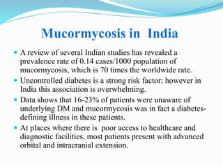 Mucormycosis in India
 A review of several Indian studies has revealed a
prevalence rate of 0.14 cases/1000 population of
mucormycosis, which is 70 times the worldwide rate.
 Uncontrolled diabetes is a strong risk factor; however in
India this association is overwhelming.
 Data shows that 16-23% of patients were unaware of
underlying DM and mucormycosis was in fact a diabetes-
defining illness in these patients.
 At places where there is poor access to healthcare and
diagnostic facilities, most patients present with advanced
orbital and intracranial extension.
 