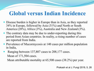 Global versus Indian Incidence
 Disease burden is higher in Europe than in Asia, as they reported
34% in Europe, followed by Asia (31%) and North or South
America (28%), Africa (3%), Australia and New Zealand (3%).
 The contrary data may be due to under-reporting during this
period from Asian countries. In reality, a rising number of cases
are reported from India.
 Prevalence of Mucormycosis at 140 cases per million population
in India,
 Ranging between 137,807 cases to 208,177 cases.
Mean of 171,504 cases.
Mean attributable mortality at 65,500 cases (38.2%) per year.
Prakash et al J. Fungi 2019, 5, 26
 