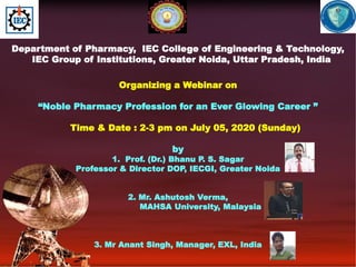 Department of Pharmacy, IEC College of Engineering & Technology,
IEC Group of Institutions, Greater Noida, Uttar Pradesh, India
Organizing a Webinar on
“Noble Pharmacy Profession for an Ever Glowing Career ”
Time & Date : 2-3 pm on July 05, 2020 (Sunday)
by
1. Prof. (Dr.) Bhanu P. S. Sagar
Professor & Director DOP, IECGI, Greater Noida
2. Mr. Ashutosh Verma,
MAHSA University, Malaysia
3. Mr Anant Singh, Manager, EXL, India
 