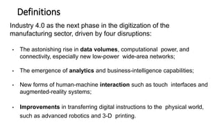 Definitions
Industry 4.0 as the next phase in the digitization of the
manufacturing sector, driven by four disruptions:
• The astonishing rise in data volumes, computational power, and
connectivity, especially new low-power wide-area networks;
• The emergence of analytics and business-intelligence capabilities;
• New forms of human-machine interaction such as touch interfaces and
augmented-reality systems;
• Improvements in transferring digital instructions to the physical world,
such as advanced robotics and 3-D printing.
 