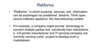 Platforms
• “Platforms,” in which products, services, and information
can be exchanged via predefined streams. Think open-
source software applied to the manufacturing context.
• For example, a company might provide technology to
connect multiple parties and coordinate their interactions,
a 3-D-printer manufacturer and IT services company, are
currently running a pilot project to develop such a
marketplace.
 