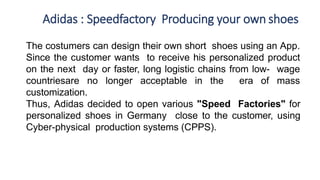Adidas : Speedfactory Producing your own shoes
The costumers can design their own short shoes using an App.
Since the customer wants to receive his personalized product
on the next day or faster, long logistic chains from low- wage
countriesare no longer acceptable in the era of mass
customization.
Thus, Adidas decided to open various "Speed Factories" for
personalized shoes in Germany close to the customer, using
Cyber-physical production systems (CPPS).
 