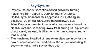 Pay-by-use
• Pay-by-use and subscription-based services, turning
machinery from capex to opex for manufacturers.
• Rolls-Royce pioneered this approach in its jet-engine
business; other manufacturers have followed suit.
• Atlas Copco, a manufacturer of air compressors based in
Nacka, Sweden, is moving away from selling its equipment
directly, and, instead, is billing only for the compressed air
that is used.
• The machines installed at customer sites can monitor the
flow of compressed air and adjust the output according to
customer need, who pay as they use.
 