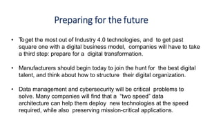 Preparing for the future
• Toget the most out of Industry 4.0 technologies, and to get past
square one with a digital business model, companies will have to take
a third step: prepare for a digital transformation.
• Manufacturers should begin today to join the hunt for the best digital
talent, and think about how to structure their digital organization.
• Data management and cybersecurity will be critical problems to
solve. Many companies will find that a “two speed” data
architecture can help them deploy new technologies at the speed
required, while also preserving mission-critical applications.
 