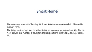Smart Home
The estimated amount of funding for Smart Home startups exceeds $2.5bn and is
ever growing.
The list of startups includes prominent startup company names such as AlertMe or
Nest as well as a number of multinational corporations like Philips, Haier, or Belkin
etc.
 