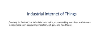 Industrial Internet of Things
One way to think of the Industrial Internet is, as connecting machines and devices
in industries such as power generation, oil, gas, and healthcare.
 