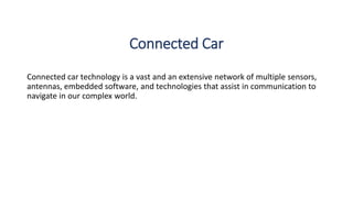 Connected Car
Connected car technology is a vast and an extensive network of multiple sensors,
antennas, embedded software, and technologies that assist in communication to
navigate in our complex world.
 