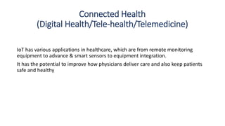 Connected Health
(Digital Health/Tele-health/Telemedicine)
IoT has various applications in healthcare, which are from remote monitoring
equipment to advance & smart sensors to equipment integration.
It has the potential to improve how physicians deliver care and also keep patients
safe and healthy
 