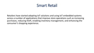 Smart Retail
Retailers have started adopting IoT solutions and using IoT embedded systems
across a number of applications that improve store operations such as increasing
purchases, reducing theft, enabling inventory management, and enhancing the
consumer’s shopping experience.
 