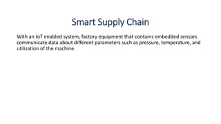 Smart Supply Chain
With an IoT enabled system, factory equipment that contains embedded sensors
communicate data about different parameters such as pressure, temperature, and
utilization of the machine.
 