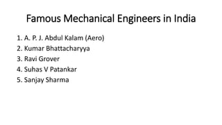 Famous Mechanical Engineers in India
1. A. P. J. Abdul Kalam (Aero)
2. Kumar Bhattacharyya
3. Ravi Grover
4. Suhas V Patankar
5. Sanjay Sharma
 