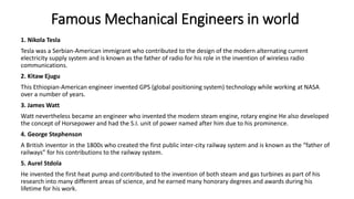 Famous Mechanical Engineers in world
1. Nikola Tesla
Tesla was a Serbian-American immigrant who contributed to the design of the modern alternating current
electricity supply system and is known as the father of radio for his role in the invention of wireless radio
communications.
2. Kitaw Ejugu
This Ethiopian-American engineer invented GPS (global positioning system) technology while working at NASA
over a number of years.
3. James Watt
Watt nevertheless became an engineer who invented the modern steam engine, rotary engine He also developed
the concept of Horsepower and had the S.I. unit of power named after him due to his prominence.
4. George Stephenson
A British inventor in the 1800s who created the first public inter-city railway system and is known as the “father of
railways” for his contributions to the railway system.
5. Aurel Stdola
He invented the first heat pump and contributed to the invention of both steam and gas turbines as part of his
research into many different areas of science, and he earned many honorary degrees and awards during his
lifetime for his work.
 