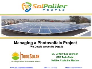 Managing a Photovoltaic Project
                          The Devils are in the Details

                                                Dr. Jeffery Lee Johnson
                                                     CTO Todo-Solar
                                                Saltillo, Coahuila, Mexico

Email: jeff.johnson@todosolar.mx      Tele: 871 722 9522     Skype: todosolarmexico
 