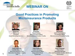 WEBINAR ON

                Good Practices in Promoting
                 Microinsurance Products



            Presenter:                         Presenter:                              Moderator:
            Nancy Lee                        Miguel Solana                        Jasmin Suministrado
             President                   Microinsurance Officer                    Knowledge Officer
     Social Marketing Services      Microinsurance Innovation Facility      Microinsurance Innovation Facility




            Case Presenter:                  Case Presenter:                       Case Presenter:
           Isabelle Delpeche                 Leticia Goncalves                       Tlalane Ntuli
        Microinsurance Manager             Microinsurance Fellow                  Marketing Manager
    Alternative Insurance Company           Aseguradora Rural            Mass and Foundation Cluster, Old Mutual
1                 Haiti                         Guatemala                            South Africa
 