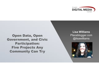 Open Data, Open
Government, and Civic
Participation:
Five Projects Any
Community Can Try
Lisa Williams
Placeblogger.com
@l...