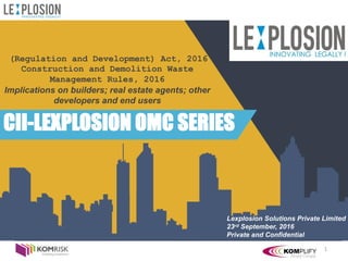 1
(Regulation and Development) Act, 2016
Construction and Demolition Waste
Management Rules, 2016
Implications on builders; real estate agents; other
developers and end users
CII-LEXPLOSION OMC SERIES
Lexplosion Solutions Private Limited
23rd September, 2016
Private and Confidential
 