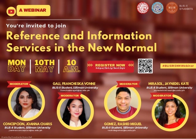 Reference and Information
Services in the New Normal
A WEBINAR
You're invited to join
REGISTER NOW
https://bit.ly/3vzCZqU
Created by Francheska Vonne Gali
MAY
10TH
DAY
MON
A.M.
10
BLIS-II
STUDENTS
#BLISRISNNWebinar
MODERATOR
MODERATOR
MODERATOR
CONCEPCION, JOANNA CHARIS
GALI, FRANCHESKA VONNE
GOMEZ, RASHID MIGUEL
MIRASOL, JAYNEDEL KATE
BLIS-II Student, Silliman University
BLIS-II Student, Silliman University
BLIS-II Student, Silliman University
BLIS-II Student, Silliman University
MODERATOR
joannacconcepcion@su.edu.ph
francheskasgali@su.edu.ph
rashidagomez@su.edu.ph
jaynedelnmirasol@su.edu.ph
 
