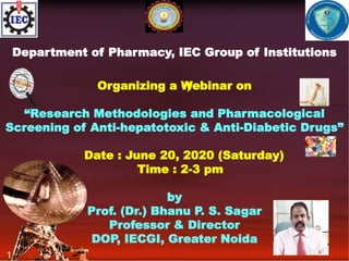 Department of Pharmacy, IEC Group of Institutions
Organizing a Webinar on
“Research Methodologies and Pharmacological
Screening of Anti-hepatotoxic & Anti-Diabetic Drugs”
Date : June 20, 2020 (Saturday)
Time : 2-3 pm
by
Prof. (Dr.) Bhanu P. S. Sagar
Professor & Director
DOP, IECGI, Greater Noida
)
1
 