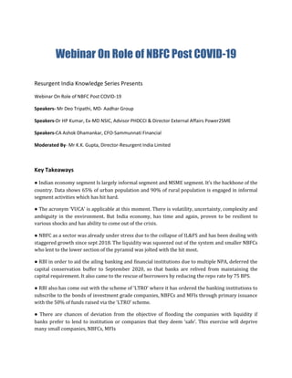 Webinar On Role of NBFC Post COVID-19
Resurgent India Knowledge Series Presents
Webinar On Role of NBFC Post COVID-19
Speakers- Mr Deo Tripathi, MD- Aadhar Group
Speakers-Dr HP Kumar, Ex-MD NSIC, Advisor PHDCCI & Director External Affairs Power2SME
Speakers-CA Ashok Dhamankar, CFO-Sammunnati Financial
Moderated By- Mr K.K. Gupta, Director-Resurgent India Limited
Key Takeaways
● Indian economy segment Is largely informal segment and MSME segment. It’s the backbone of the
country. Data shows 65% of urban population and 90% of rural population is engaged in informal
segment activities which has hit hard.
● The acronym ‘VUCA’ is applicable at this moment. There is volatility, uncertainty, complexity and
ambiguity in the environment. But India economy, has time and again, proven to be resilient to
various shocks and has ability to come out of the crisis.
● NBFC as a sector was already under stress due to the collapse of IL&FS and has been dealing with
staggered growth since sept 2018. The liquidity was squeezed out of the system and smaller NBFCs
who lent to the lower section of the pyramid was jolted with the hit most.
● RBI in order to aid the ailing banking and financial institutions due to multiple NPA, deferred the
capital conservation buffer to September 2020, so that banks are relived from maintaining the
capital requirement. It also came to the rescue of borrowers by reducing the repo rate by 75 BPS.
● RBI also has come out with the scheme of ‘LTRO’ where it has ordered the banking institutions to
subscribe to the bonds of investment grade companies, NBFCs and MFIs through primary issuance
with the 50% of funds raised via the ‘LTRO’ scheme.
● There are chances of deviation from the objective of flooding the companies with liquidity if
banks prefer to lend to institution or companies that they deem ‘safe’. This exercise will deprive
many small companies, NBFCs, MFIs
 