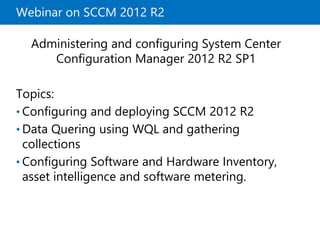 Webinar on SCCM 2012 R2 
Administering and configuring System Center 
Configuration Manager 2012 R2 SP1 
Topics: 
• Configuring and deploying SCCM 2012 R2 
• Data Quering using WQL and gathering 
collections 
• Configuring Software and Hardware Inventory, 
asset intelligence and software metering. 
 