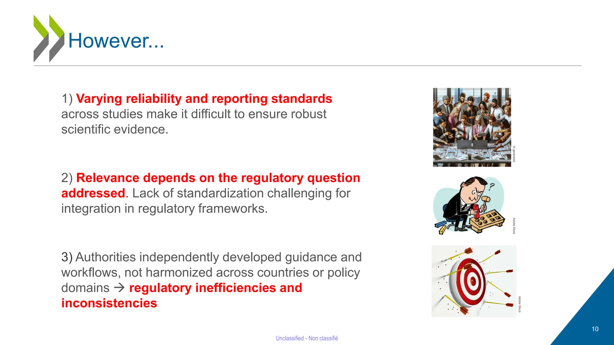 10
1) Varying reliability and reporting standards
across studies make it difficult to ensure robust
scientific evidence.
2) Relevance depends on the regulatory question
addressed. Lack of standardization challenging for
integration in regulatory frameworks.
3) Authorities independently developed guidance and
workflows, not harmonized across countries or policy
domains → regulatory inefficiencies and
inconsistencies
AI
generated
Adobe
Stock
Adobe
Stock
However...
 