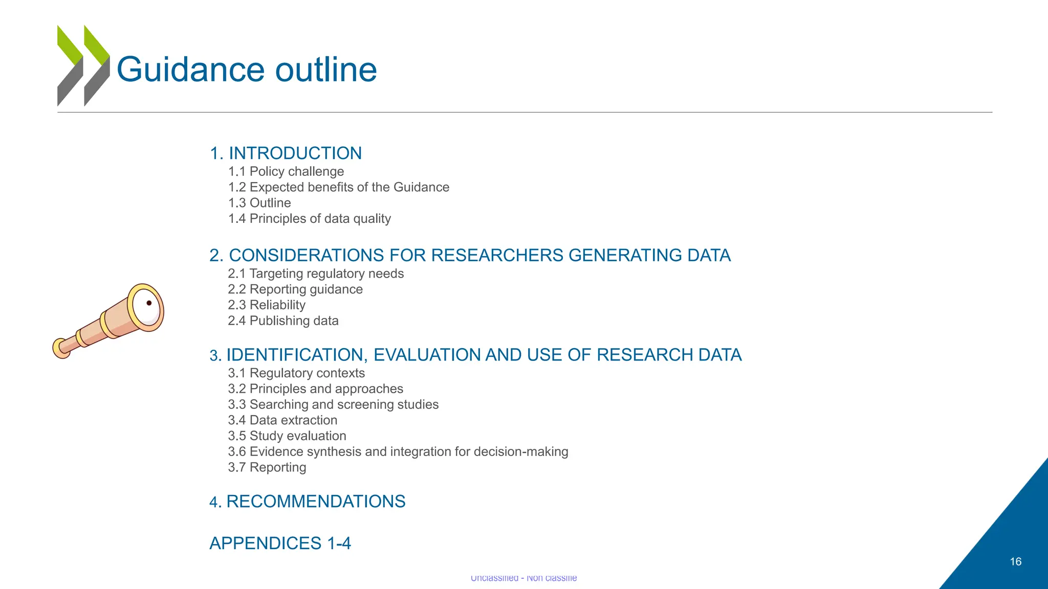 1. INTRODUCTION
1.1 Policy challenge
1.2 Expected benefits of the Guidance
1.3 Outline
1.4 Principles of data quality
2. CONSIDERATIONS FOR RESEARCHERS GENERATING DATA
2.1 Targeting regulatory needs
2.2 Reporting guidance
2.3 Reliability
2.4 Publishing data
3. IDENTIFICATION, EVALUATION AND USE OF RESEARCH DATA
3.1 Regulatory contexts
3.2 Principles and approaches
3.3 Searching and screening studies
3.4 Data extraction
3.5 Study evaluation
3.6 Evidence synthesis and integration for decision-making
3.7 Reporting
4. RECOMMENDATIONS
APPENDICES 1-4
Guidance outline
16
 