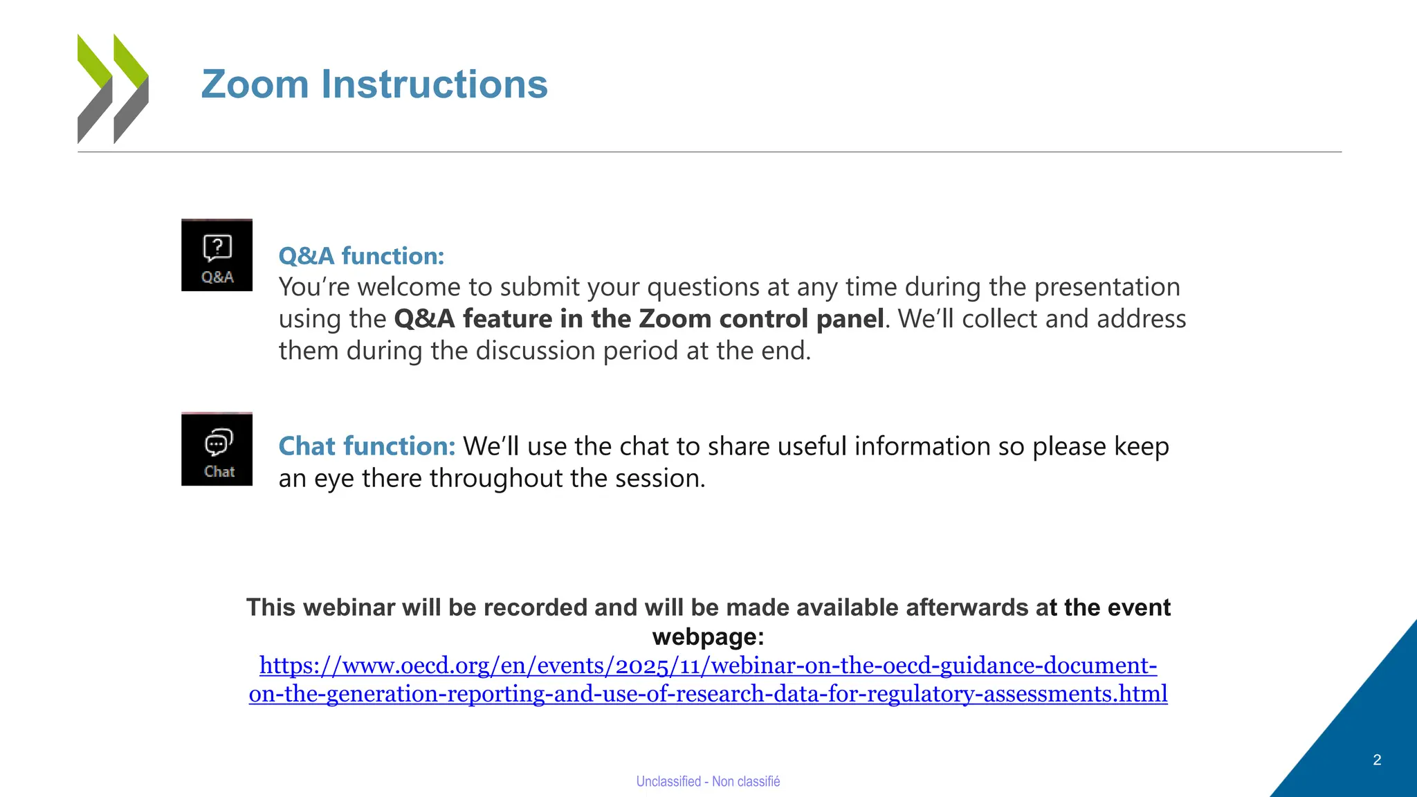 Zoom Instructions
Q&A function:
You’re welcome to submit your questions at any time during the presentation
using the Q&A feature in the Zoom control panel. We’ll collect and address
them during the discussion period at the end.
Chat function: We’ll use the chat to share useful information so please keep
an eye there throughout the session.
This webinar will be recorded and will be made available afterwards at the event
webpage:
https://www.oecd.org/en/events/2025/11/webinar-on-the-oecd-guidance-document-
on-the-generation-reporting-and-use-of-research-data-for-regulatory-assessments.html
2
 