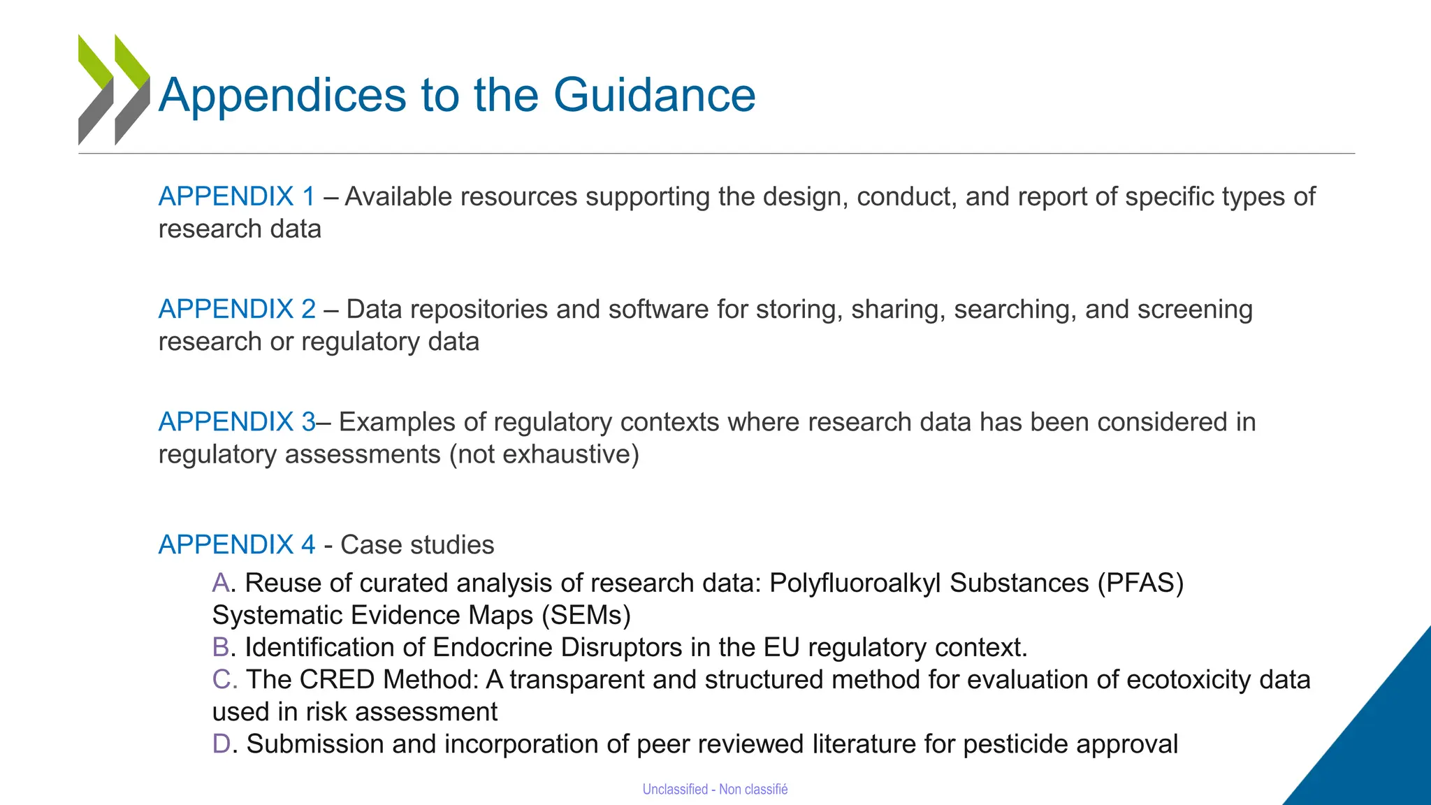 23
APPENDIX 1 – Available resources supporting the design, conduct, and report of specific types of
research data
APPENDIX 2 – Data repositories and software for storing, sharing, searching, and screening
research or regulatory data
APPENDIX 3– Examples of regulatory contexts where research data has been considered in
regulatory assessments (not exhaustive)
APPENDIX 4 - Case studies
A. Reuse of curated analysis of research data: Polyfluoroalkyl Substances (PFAS)
Systematic Evidence Maps (SEMs)
B. Identification of Endocrine Disruptors in the EU regulatory context.
C. The CRED Method: A transparent and structured method for evaluation of ecotoxicity data
used in risk assessment
D. Submission and incorporation of peer reviewed literature for pesticide approval
Appendices to the Guidance
 