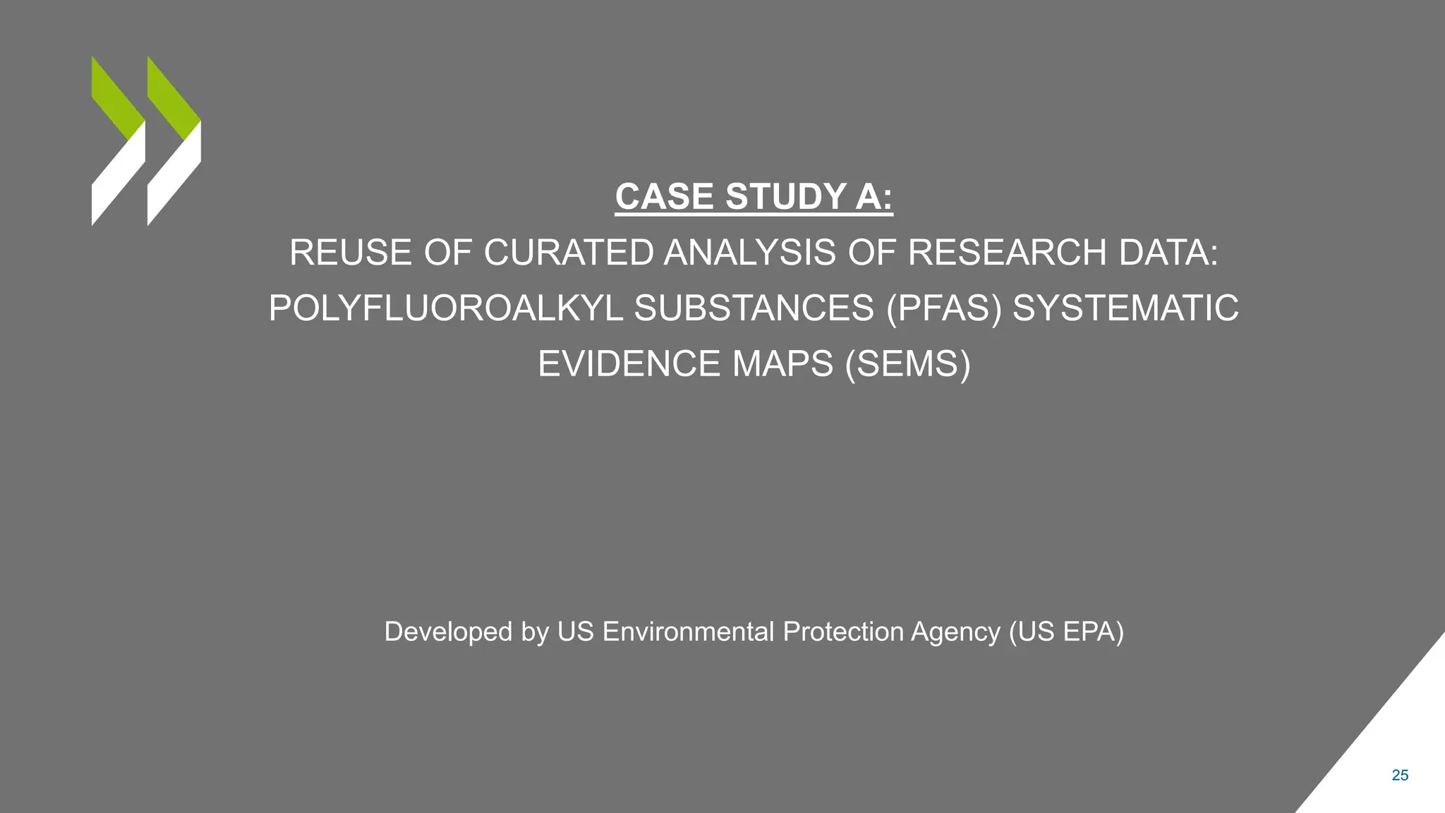 CASE STUDY A:
REUSE OF CURATED ANALYSIS OF RESEARCH DATA:
POLYFLUOROALKYL SUBSTANCES (PFAS) SYSTEMATIC
EVIDENCE MAPS (SEMS)
25
Developed by US Environmental Protection Agency (US EPA)
 
