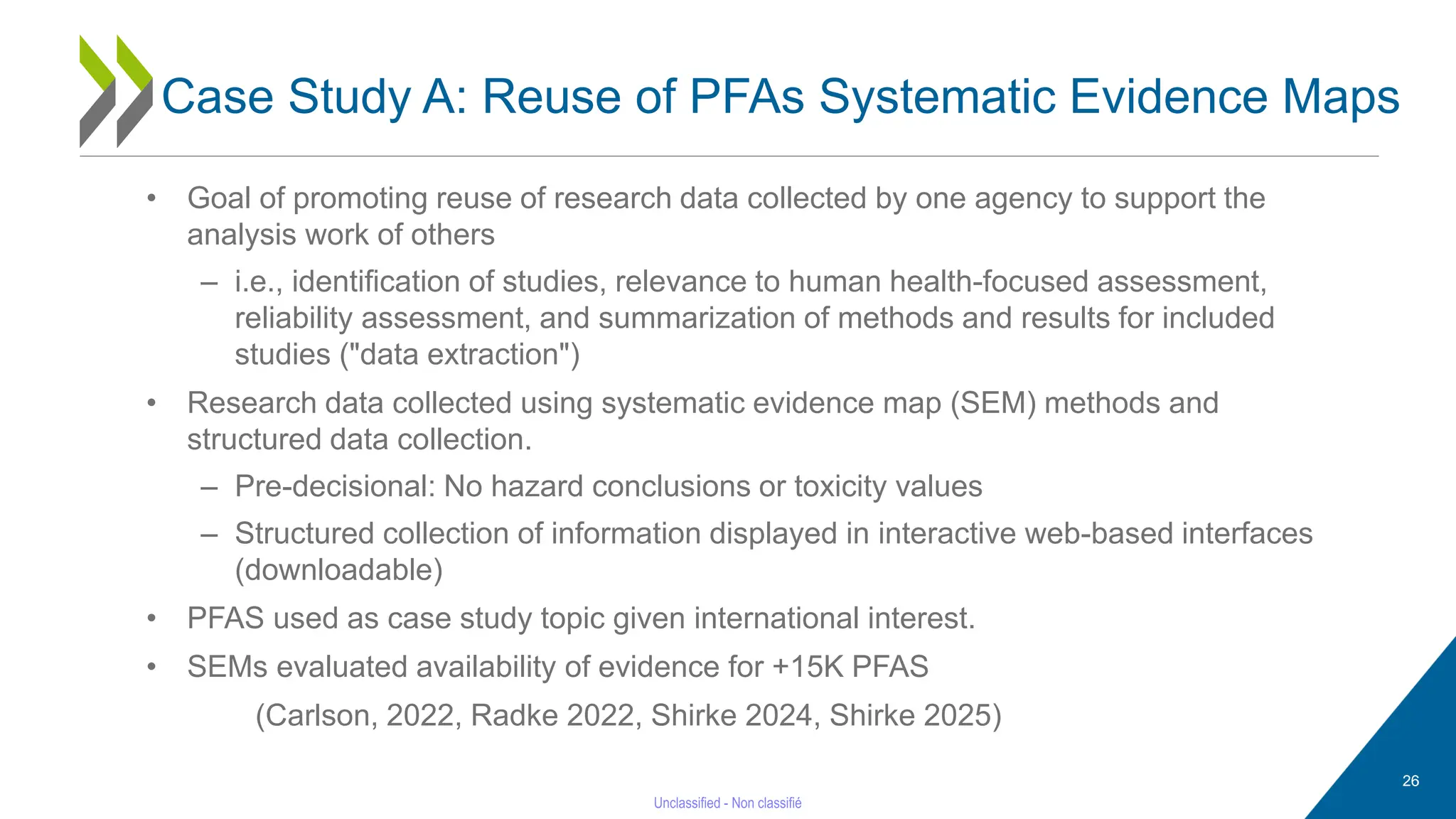 26
• Goal of promoting reuse of research data collected by one agency to support the
analysis work of others
– i.e., identification of studies, relevance to human health-focused assessment,
reliability assessment, and summarization of methods and results for included
studies ("data extraction")
• Research data collected using systematic evidence map (SEM) methods and
structured data collection.
– Pre-decisional: No hazard conclusions or toxicity values
– Structured collection of information displayed in interactive web-based interfaces
(downloadable)
• PFAS used as case study topic given international interest.
• SEMs evaluated availability of evidence for +15K PFAS
(Carlson, 2022, Radke 2022, Shirke 2024, Shirke 2025)
Case Study A: Reuse of PFAs Systematic Evidence Maps
 