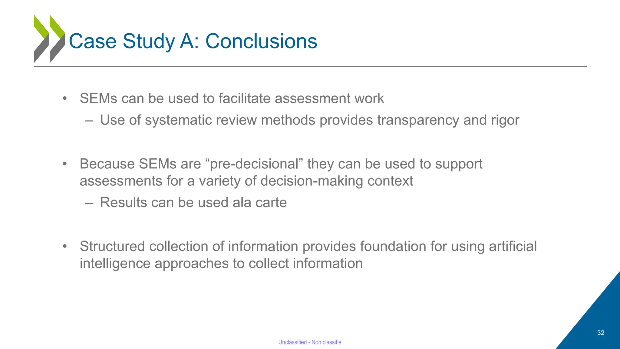 32
• SEMs can be used to facilitate assessment work
– Use of systematic review methods provides transparency and rigor
• Because SEMs are “pre-decisional” they can be used to support
assessments for a variety of decision-making context
– Results can be used ala carte
• Structured collection of information provides foundation for using artificial
intelligence approaches to collect information
Case Study A: Conclusions
 