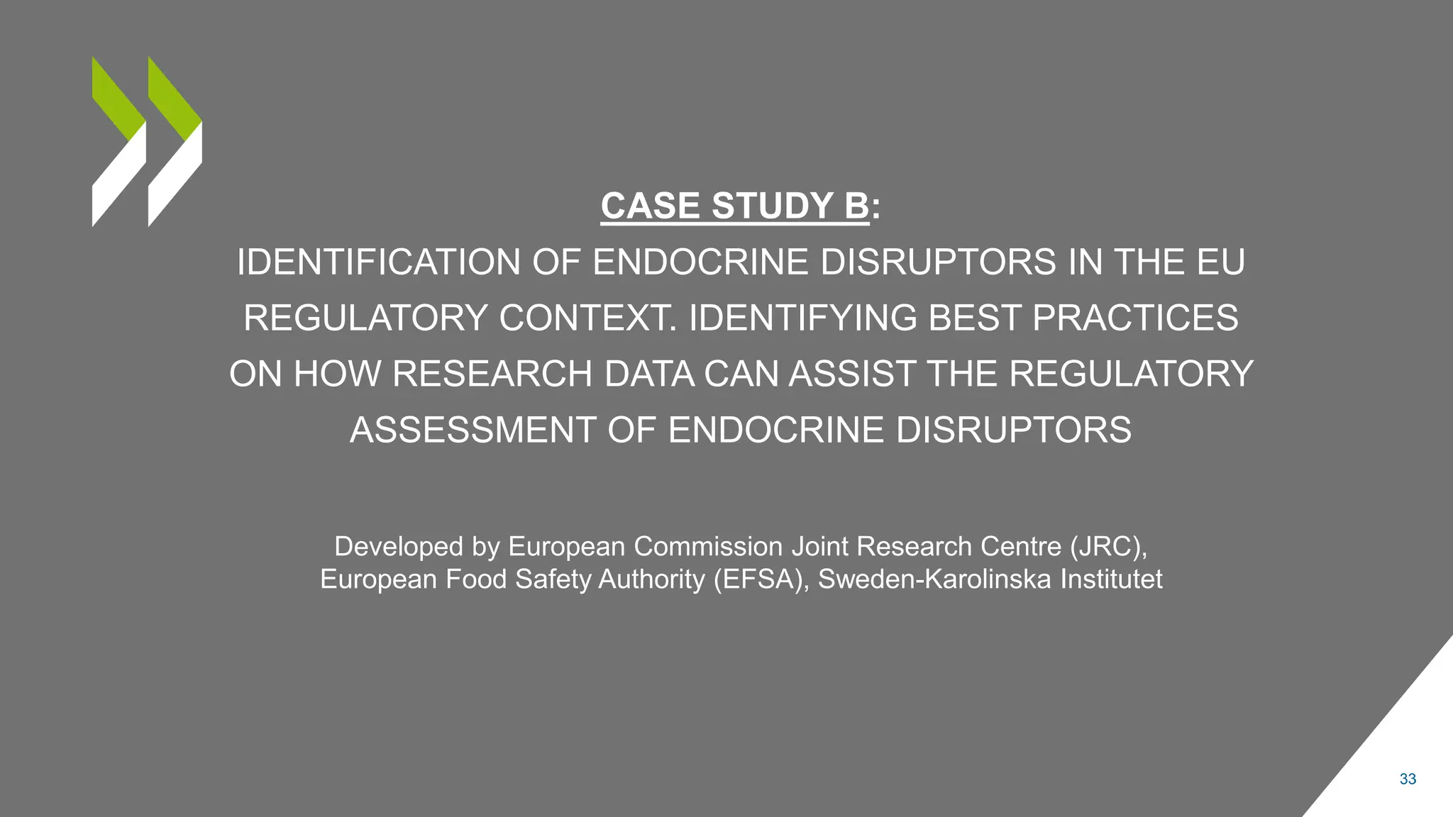 CASE STUDY B:
IDENTIFICATION OF ENDOCRINE DISRUPTORS IN THE EU
REGULATORY CONTEXT. IDENTIFYING BEST PRACTICES
ON HOW RESEARCH DATA CAN ASSIST THE REGULATORY
ASSESSMENT OF ENDOCRINE DISRUPTORS
33
Developed by European Commission Joint Research Centre (JRC),
European Food Safety Authority (EFSA), Sweden-Karolinska Institutet
 