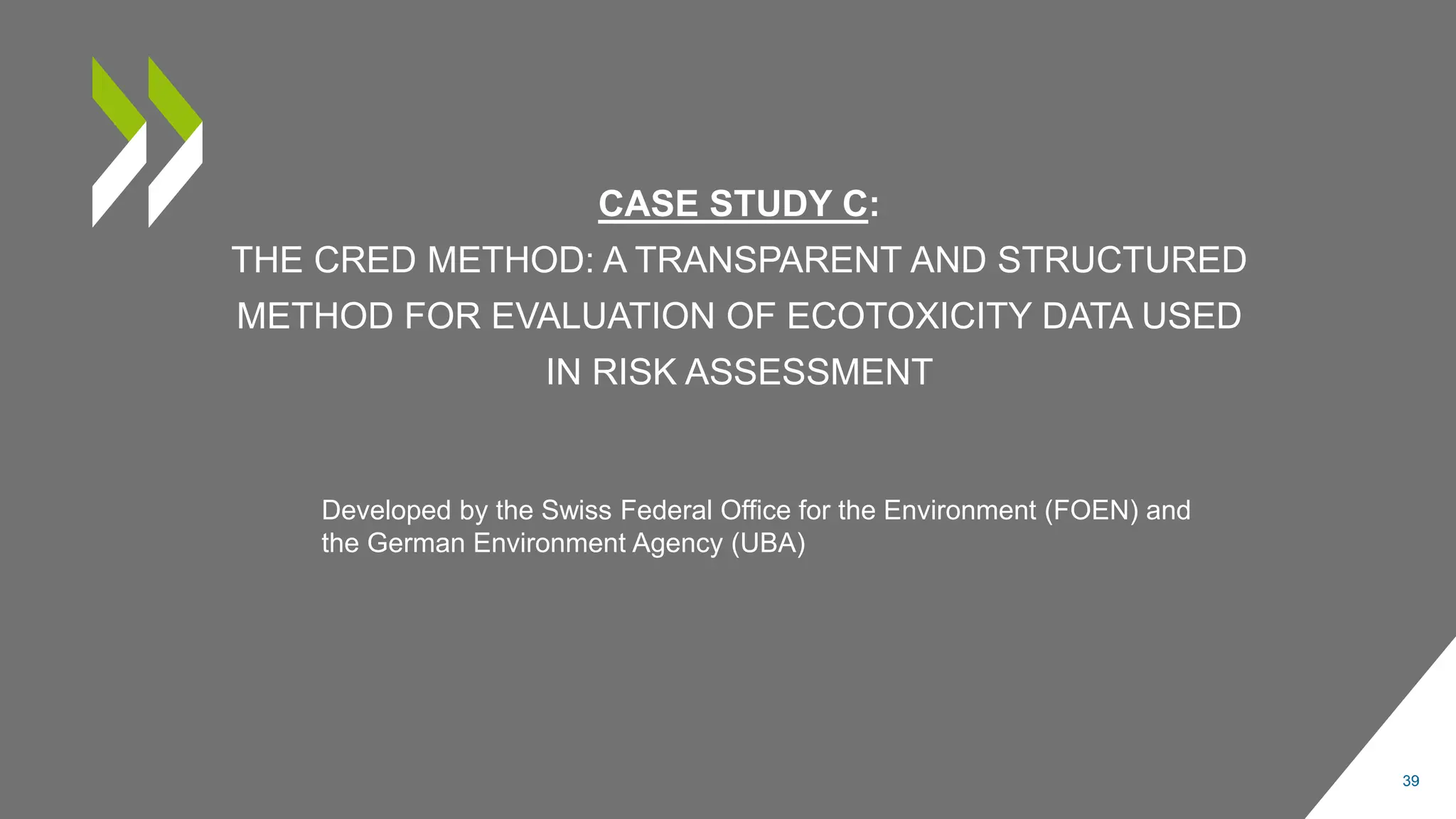 CASE STUDY C:
THE CRED METHOD: A TRANSPARENT AND STRUCTURED
METHOD FOR EVALUATION OF ECOTOXICITY DATA USED
IN RISK ASSESSMENT
39
Developed by the Swiss Federal Office for the Environment (FOEN) and
the German Environment Agency (UBA)
 