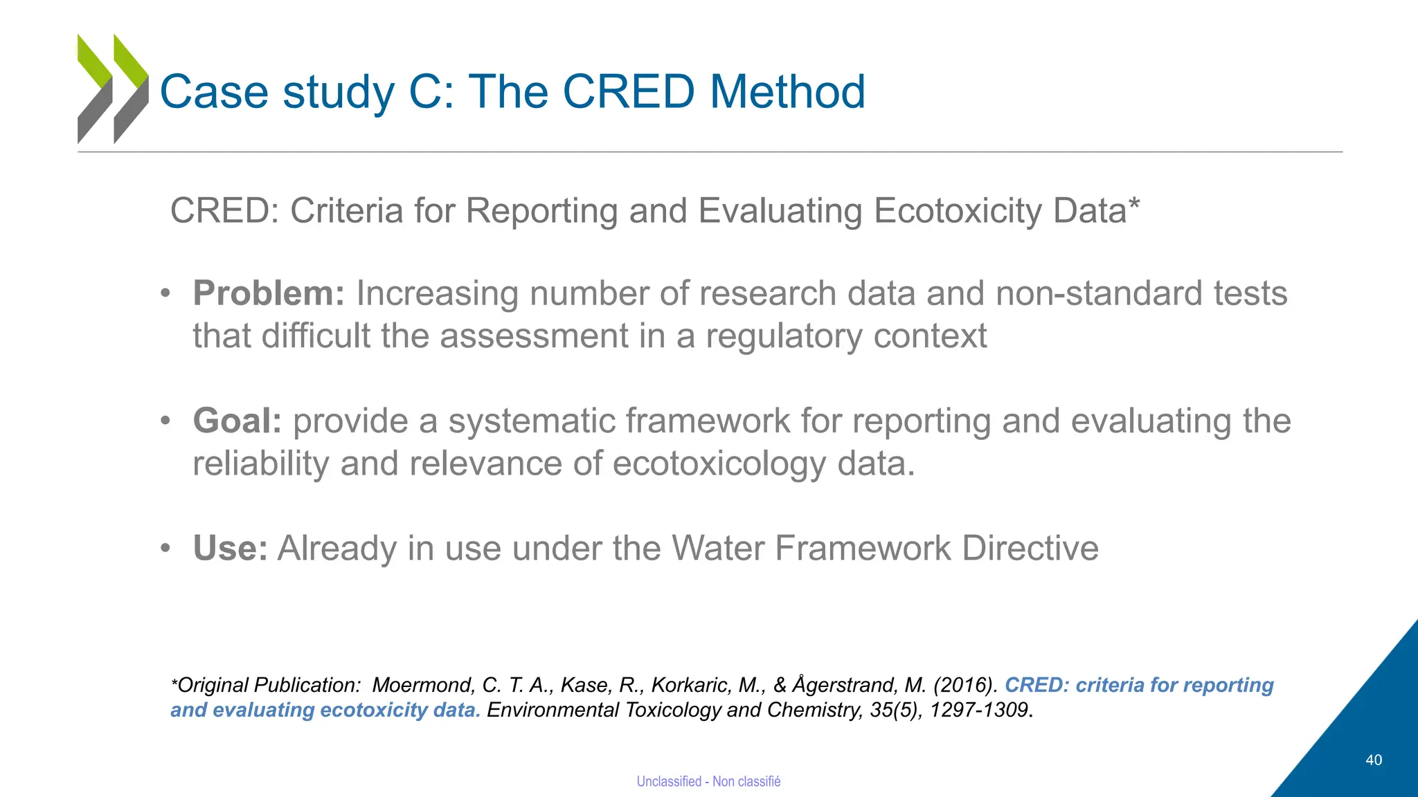 40
Case study C: The CRED Method
CRED: Criteria for Reporting and Evaluating Ecotoxicity Data*
• Problem: Increasing number of research data and non-standard tests
that difficult the assessment in a regulatory context
• Goal: provide a systematic framework for reporting and evaluating the
reliability and relevance of ecotoxicology data.
• Use: Already in use under the Water Framework Directive
*Original Publication: Moermond, C. T. A., Kase, R., Korkaric, M., & Ågerstrand, M. (2016). CRED: criteria for reporting
and evaluating ecotoxicity data. Environmental Toxicology and Chemistry, 35(5), 1297-1309.
 