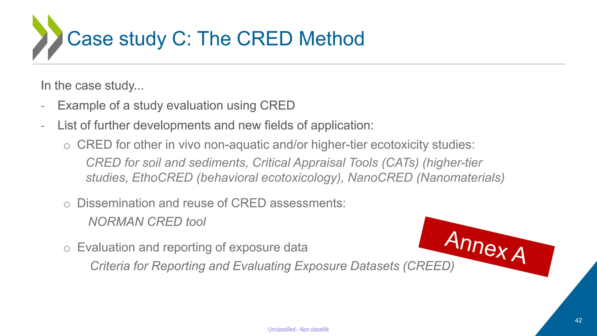 In the case study...
- Example of a study evaluation using CRED
- List of further developments and new fields of application:
o CRED for other in vivo non-aquatic and/or higher-tier ecotoxicity studies:
CRED for soil and sediments, Critical Appraisal Tools (CATs) (higher-tier
studies, EthoCRED (behavioral ecotoxicology), NanoCRED (Nanomaterials)
o Dissemination and reuse of CRED assessments:
NORMAN CRED tool
o Evaluation and reporting of exposure data
Criteria for Reporting and Evaluating Exposure Datasets (CREED)
42
Case study C: The CRED Method
 