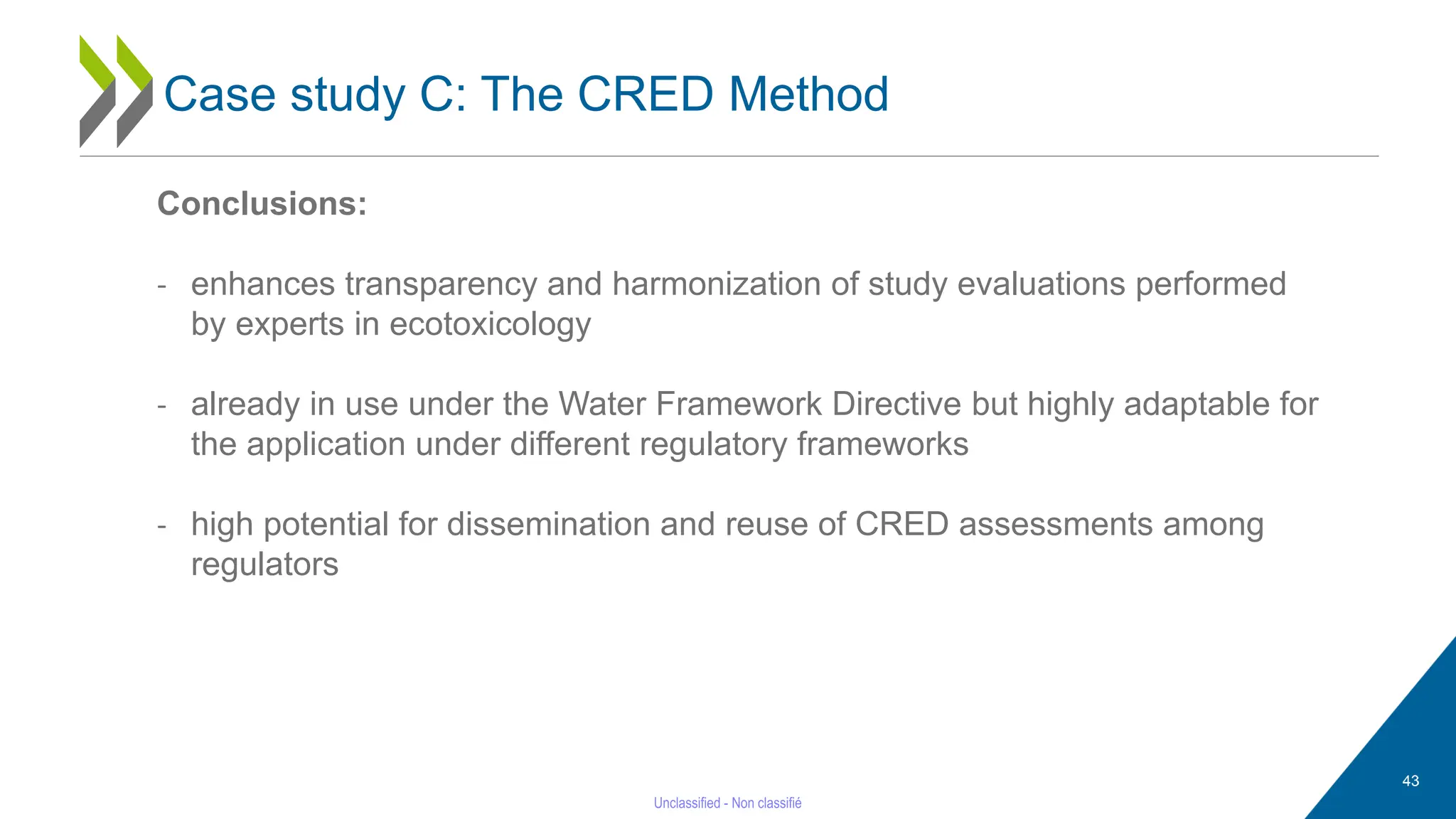 43
Conclusions:
- enhances transparency and harmonization of study evaluations performed
by experts in ecotoxicology
- already in use under the Water Framework Directive but highly adaptable for
the application under different regulatory frameworks
- high potential for dissemination and reuse of CRED assessments among
regulators
Case study C: The CRED Method
 