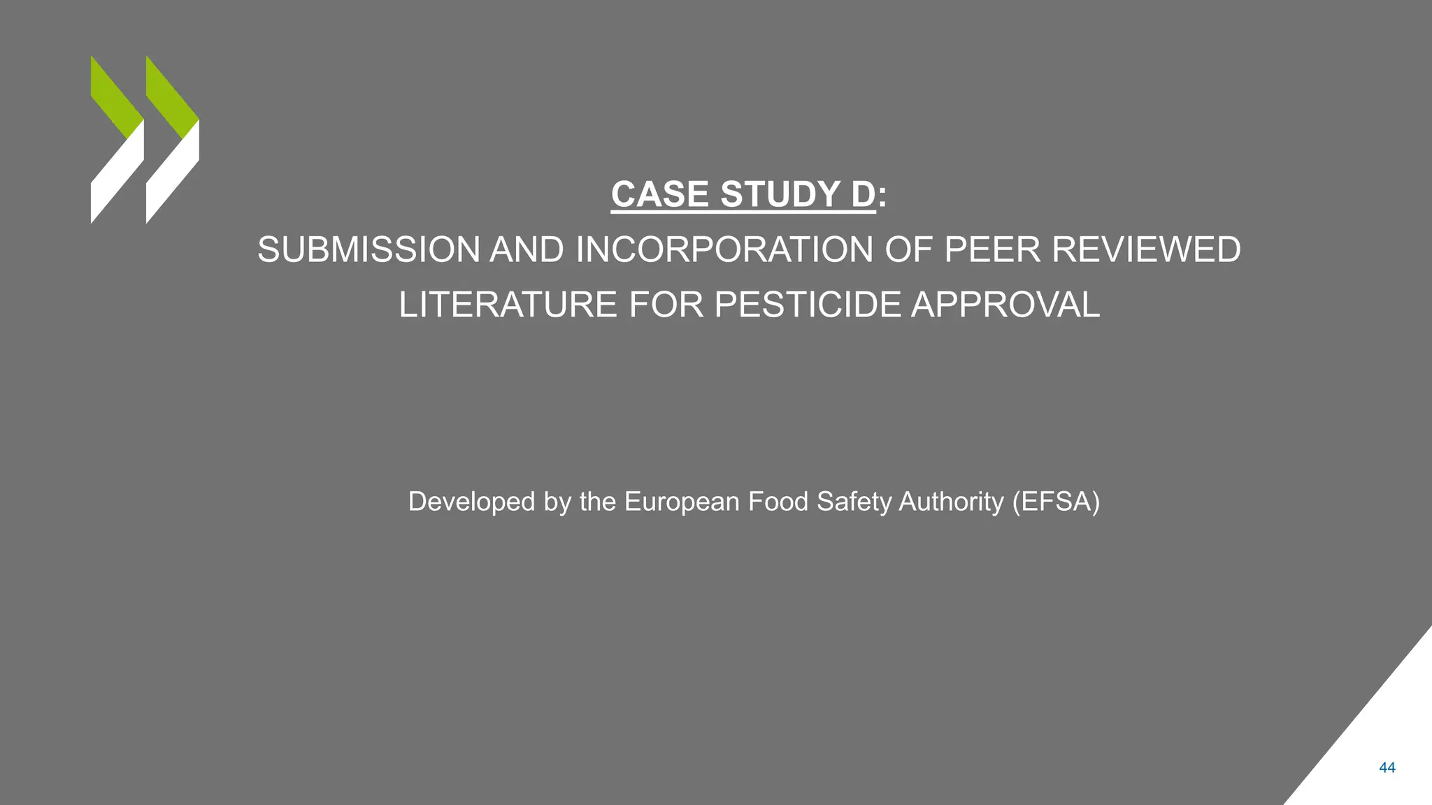 CASE STUDY D:
SUBMISSION AND INCORPORATION OF PEER REVIEWED
LITERATURE FOR PESTICIDE APPROVAL
44
Developed by the European Food Safety Authority (EFSA)
 