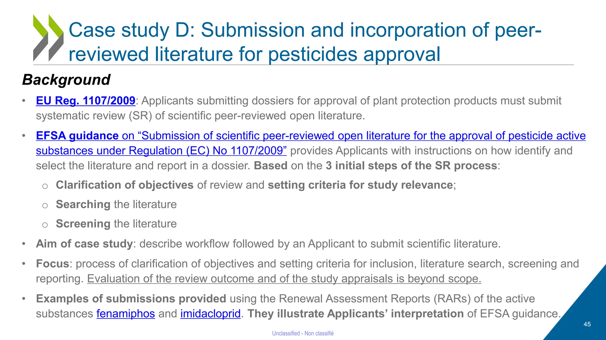 45
Case study D: Submission and incorporation of peer-
reviewed literature for pesticides approval
Background
• EU Reg. 1107/2009: Applicants submitting dossiers for approval of plant protection products must submit
systematic review (SR) of scientific peer-reviewed open literature.
• EFSA guidance on “Submission of scientific peer-reviewed open literature for the approval of pesticide active
substances under Regulation (EC) No 1107/2009” provides Applicants with instructions on how identify and
select the literature and report in a dossier. Based on the 3 initial steps of the SR process:
o Clarification of objectives of review and setting criteria for study relevance;
o Searching the literature
o Screening the literature
• Aim of case study: describe workflow followed by an Applicant to submit scientific literature.
• Focus: process of clarification of objectives and setting criteria for inclusion, literature search, screening and
reporting. Evaluation of the review outcome and of the study appraisals is beyond scope.
• Examples of submissions provided using the Renewal Assessment Reports (RARs) of the active
substances fenamiphos and imidacloprid. They illustrate Applicants’ interpretation of EFSA guidance.
 