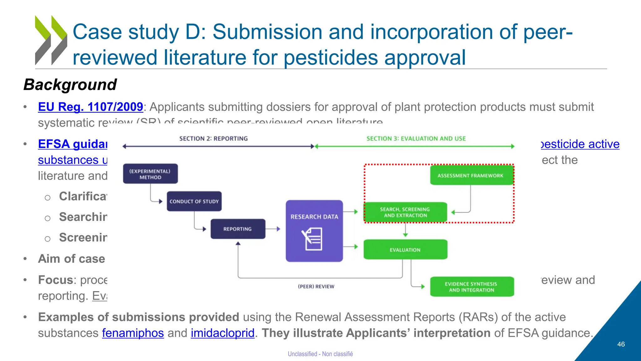 46
Case study D: Submission and incorporation of peer-
reviewed literature for pesticides approval
Background
• EU Reg. 1107/2009: Applicants submitting dossiers for approval of plant protection products must submit
systematic review (SR) of scientific peer-reviewed open literature.
• EFSA guidance on “Submission of scientific peer-reviewed open literature for the approval of pesticide active
substances under Regulation (EC) No 1107/2009” provides instructions on how identify and select the
literature and report in a dossier. Based on the 3 initial pillars of the SR process:
o Clarification of objectives of review and setting criteria for study relevance;
o Searching the literature
o Screening the literature
• Aim of case study: describe workflow followed by an Applicant to submit scientific literature.
• Focus: process of clarification of objectives and setting criteria for inclusion, literature search, review and
reporting. Evaluation of the review outcome and of the study appraisals is beyond scope.
• Examples of submissions provided using the Renewal Assessment Reports (RARs) of the active
substances fenamiphos and imidacloprid. They illustrate Applicants’ interpretation of EFSA guidance.
 