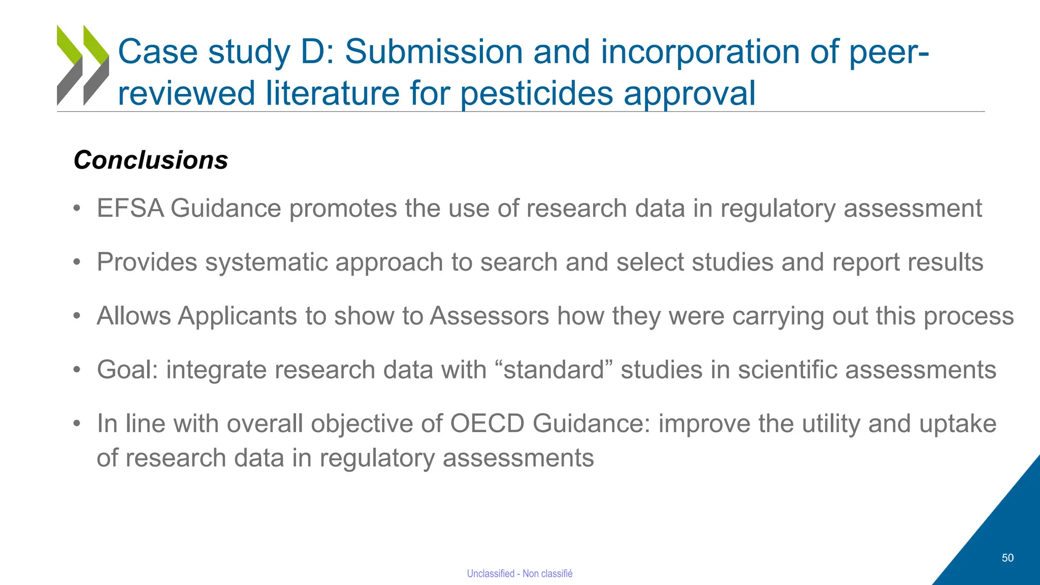50
Conclusions
• EFSA Guidance promotes the use of research data in regulatory assessment
• Provides systematic approach to search and select studies and report results
• Allows Applicants to show to Assessors how they were carrying out this process
• Goal: integrate research data with “standard” studies in scientific assessments
• In line with overall objective of OECD Guidance: improve the utility and uptake
of research data in regulatory assessments
Case study D: Submission and incorporation of peer-
reviewed literature for pesticides approval
 