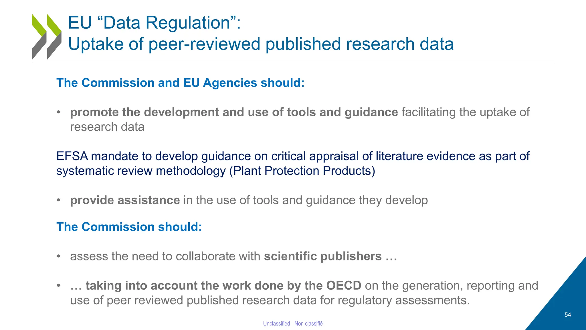 54
EU “Data Regulation”:
Uptake of peer-reviewed published research data
The Commission should:
• assess the need to collaborate with scientific publishers …
• … taking into account the work done by the OECD on the generation, reporting and
use of peer reviewed published research data for regulatory assessments.
The Commission and EU Agencies should:
• promote the development and use of tools and guidance facilitating the uptake of
research data
EFSA mandate to develop guidance on critical appraisal of literature evidence as part of
systematic review methodology (Plant Protection Products)
• provide assistance in the use of tools and guidance they develop
 
