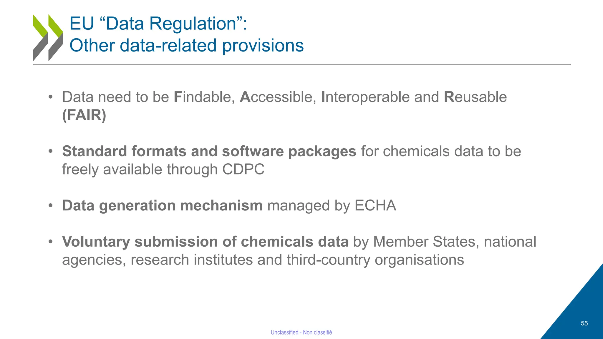 55
EU “Data Regulation”:
Other data-related provisions
• Data need to be Findable, Accessible, Interoperable and Reusable
(FAIR)
• Standard formats and software packages for chemicals data to be
freely available through CDPC
• Data generation mechanism managed by ECHA
• Voluntary submission of chemicals data by Member States, national
agencies, research institutes and third-country organisations
 