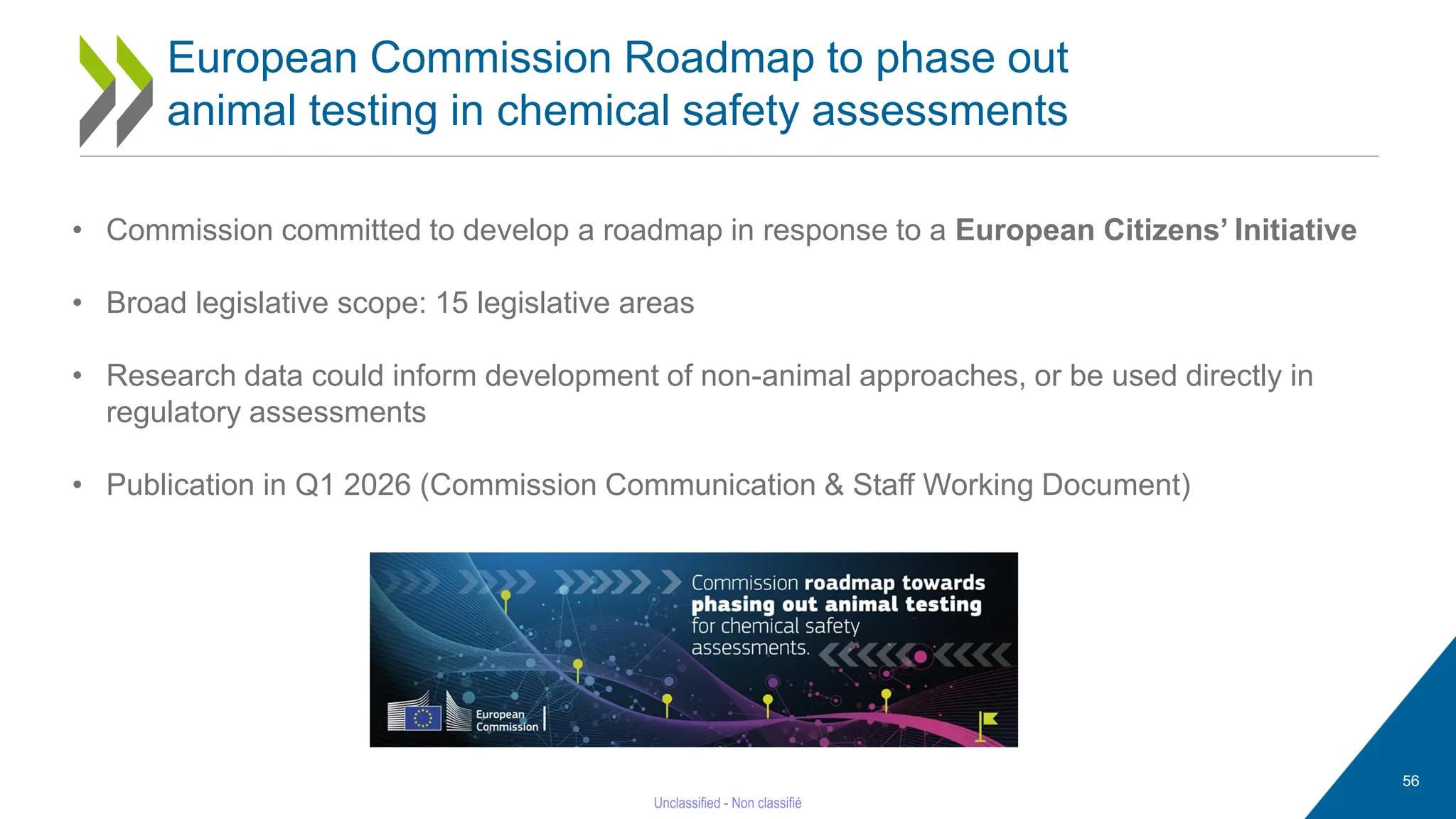 56
European Commission Roadmap to phase out
animal testing in chemical safety assessments
• Commission committed to develop a roadmap in response to a European Citizens’ Initiative
• Broad legislative scope: 15 legislative areas
• Research data could inform development of non-animal approaches, or be used directly in
regulatory assessments
• Publication in Q1 2026 (Commission Communication & Staff Working Document)
 
