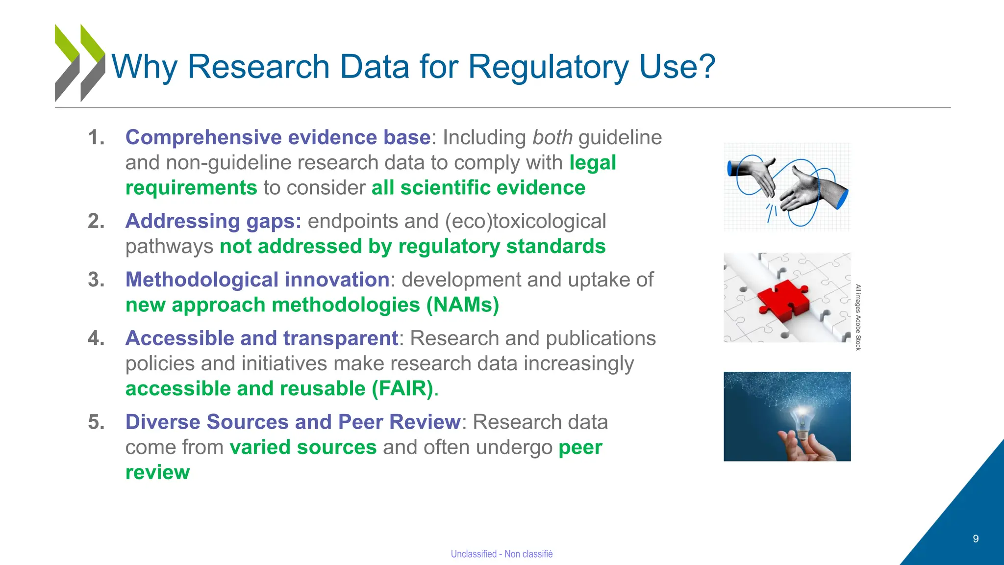 9
1. Comprehensive evidence base: Including both guideline
and non-guideline research data to comply with legal
requirements to consider all scientific evidence
2. Addressing gaps: endpoints and (eco)toxicological
pathways not addressed by regulatory standards
3. Methodological innovation: development and uptake of
new approach methodologies (NAMs)
4. Accessible and transparent: Research and publications
policies and initiatives make research data increasingly
accessible and reusable (FAIR).
5. Diverse Sources and Peer Review: Research data
come from varied sources and often undergo peer
review
All
images
Adobe
Stock
Why Research Data for Regulatory Use?
 