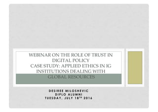 D E S I R E E M I L O S H E V I C
D I P L O A L U M N I
T U E S D A Y , J U L Y 1 8 T H 2 0 1 6
WEBINAR ON THE ROLE OF TRUST IN
DIGITAL POLICY
CASE STUDY: APPLIED ETHICS IN IG
INSTITUTIONS DEALING WITH
GLOBAL RESOURCES
 