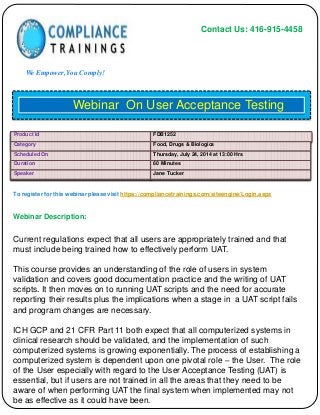 Contact Us: 416-915-4458
We Empower, You Comply!
To register for this webinar please visit https://compliancetrainings.com/siteengine/Login.aspx
Webinar Description:
Webinar On User Acceptance Testing
Product Id FDB1252
Category Food, Drugs & Biologics
Scheduled On Thursday, July 24, 2014 at 13:00 Hrs
Duration 60 Minutes
Speaker Jane Tucker
Current regulations expect that all users are appropriately trained and that
must include being trained how to effectively perform UAT.
This course provides an understanding of the role of users in system
validation and covers good documentation practice and the writing of UAT
scripts. It then moves on to running UAT scripts and the need for accurate
reporting their results plus the implications when a stage in a UAT script fails
and program changes are necessary.
ICH GCP and 21 CFR Part 11 both expect that all computerized systems in
clinical research should be validated, and the implementation of such
computerized systems is growing exponentially. The process of establishing a
computerized system is dependent upon one pivotal role – the User. The role
of the User especially with regard to the User Acceptance Testing (UAT) is
essential, but if users are not trained in all the areas that they need to be
aware of when performing UAT the final system when implemented may not
be as effective as it could have been.
 